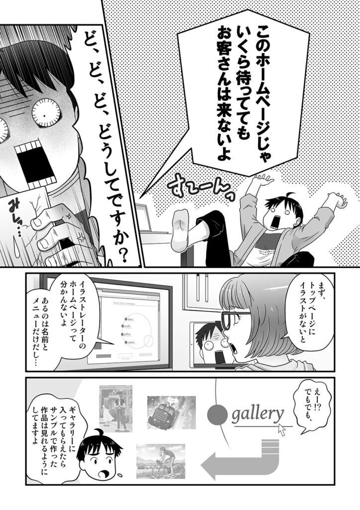 このホームページじゃいくら待っててもお客さんは来ないよ

アヤノの提言にびっくりする和夫。

ど、ど、どどうしてですか？

まず、トップページにイラストがないとイラストレーターのホームページって分かんないよ。
あるのは名前とメニューだけだし…

えー！？でもでも、ギャラリーに入ってもらえたらサンプルで作った作品は見れるようにしてますよ