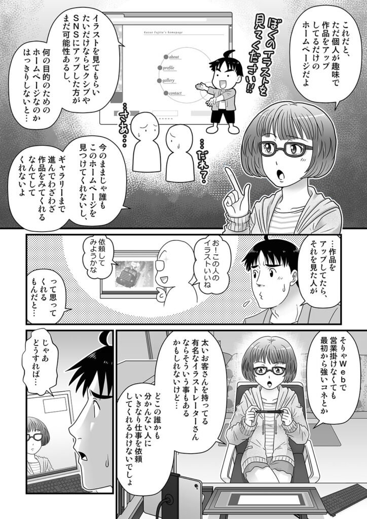 これだと、ただ個人が趣味で作品をアップしてるだけのホームページだよ

イラストを見てもらいたいだけならピクシブやSNSにアップした方がまだ可能性あるし、何の目的のためのホームページなのかはっきりしないと…

今のままじゃ誰もこのホームページを見つけてくれないし、ギャラリーまで進んでわざわざ作品をみてくれるなんてしてくれないよ

…作品をアップしてたら、それを見た人が

お！この人のイラストいいね、依頼してみようかな

って思ってくれるもんだと…

そりゃWebで営業掛けなくても最初から強いコネとか太いお客さんを持ってる有名なイラストレーターさんならそういう事もあるかもしれないけど…
どこの誰かも分かんない人にいきなり仕事を依頼してくれるわけないでしょ

じゃあどうすれば…