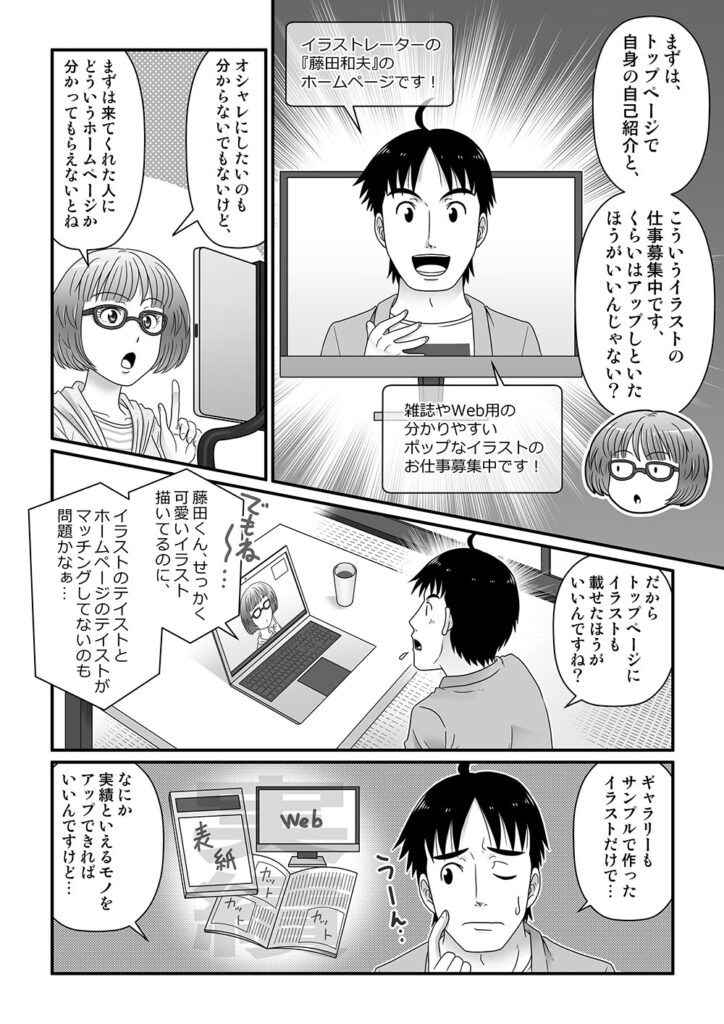 まずは、トップページで自身の自己紹介と、こういうイラストの仕事募集中ですくらいはアップしといたほうがいいんじゃない？

オシャレにしたいのも分からないでもないけど、まずは来てくれた人にどういうホームページか分かってもらえないとね

だからトップページにイラストも載せたほうがいいですよね？

でもね～…藤田くん、せっかく可愛いイラスト描いてるのに、イラストのテイストとホームページのテイストがマッチングしてないのも問題かなぁ…

ギャラリーもサンプルで作ったイラストだけで…なにか実績といえるモノをアップできればいいんですけど…