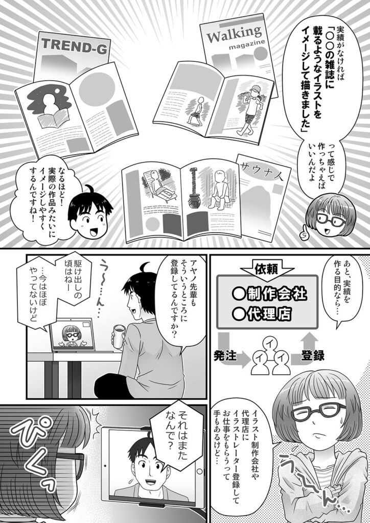 実績がなければ「○○の雑誌に載るようなイラストをイメージして描きました」って感じで作っちゃえばいいんだよ

なるほど！実際の作品みたいにイメージしやすくするんですね！

あと、実績を作る目的なら…イラスト制作会社や代理店にイラストレーター登録してお仕事をもらうって手もあるけど…

アヤノ先輩もそういうところに登録してるんですか？

駆け出しのころはねー…今はほぼやってないけど

それはまたなんで？