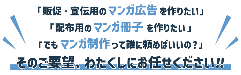 「販促・宣伝用のマンガ広告を作りたい」
「配布用のマンガ冊子を作りたい」
「でもマンガ制作って誰に頼めばいいの?」
そのご要望、わたくしにお任せください！