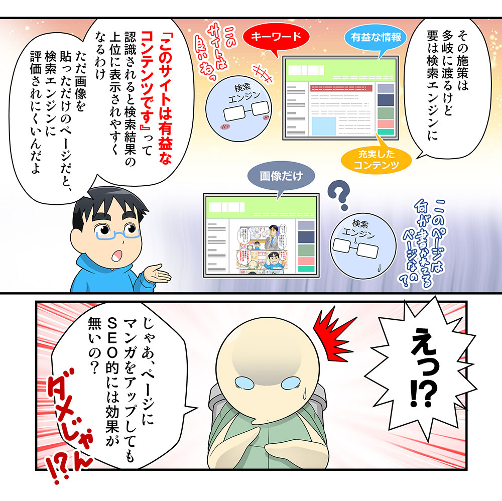 解説する男
その施策は多岐に渡るけど要は検索エンジンに「このサイトは有益な
コンテンツです』って認識されると検索結果の上位に表示されやすく
なるわけ
ただ画像を貼っただけのページだと、検索エンジンに評価されにくいんだよ

驚くカメ
えっ!?
じゃあ、ページにマンガをアップしてもＳＥＯ的には効果が無いの？
ダメじゃん!?