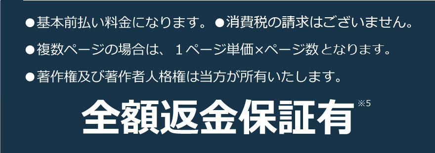 ●基本前払い料金になります。●消費税の請求はございません。
●複数ページの場合は、１ページ単価×ページ数となります。
●著作権及び著作者人格権は当方が所有いたします。
全額返金保証有